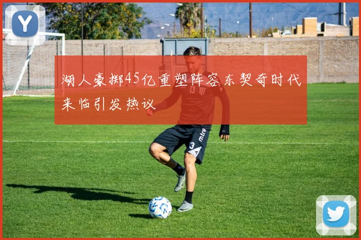 湖人豪掷45亿重塑阵容东契奇时代来临引发热议