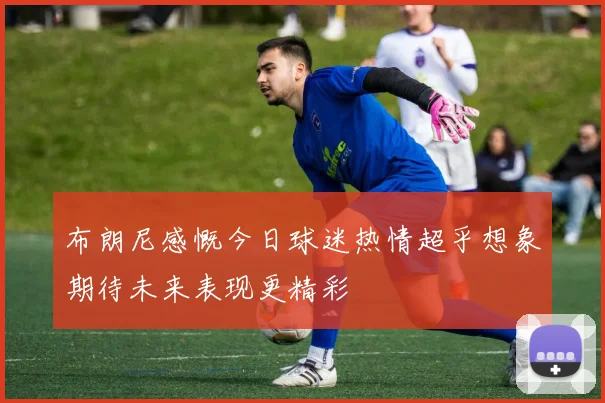 布朗尼感慨今日球迷热情超乎想象期待未来表现更精彩