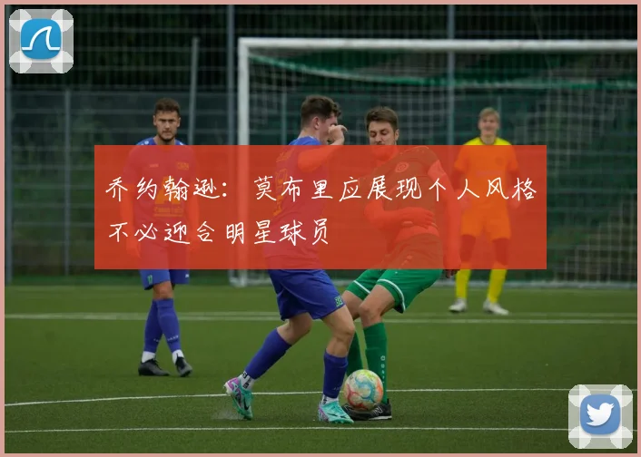 乔约翰逊：莫布里应展现个人风格不必迎合明星球员