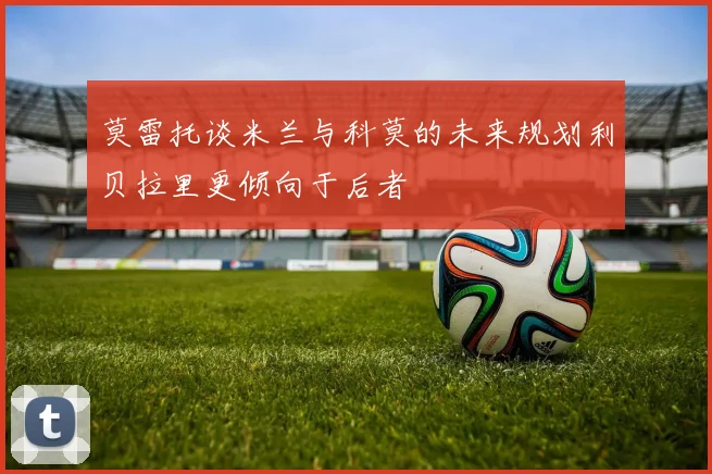 莫雷托谈米兰与科莫的未来规划利贝拉里更倾向于后者