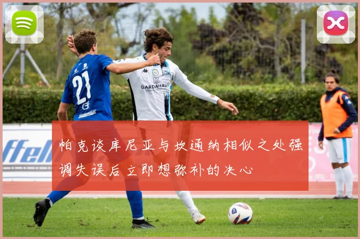 帕克谈库尼亚与坎通纳相似之处强调失误后立即想弥补的决心