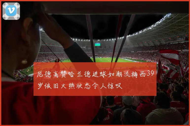 厄德高赞哈兰德进球如潮流梅西39岁依旧火热状态令人惊叹