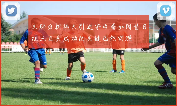 文胖分析热火引进字母哥如同昔日组三巨头成功的关键已然实现