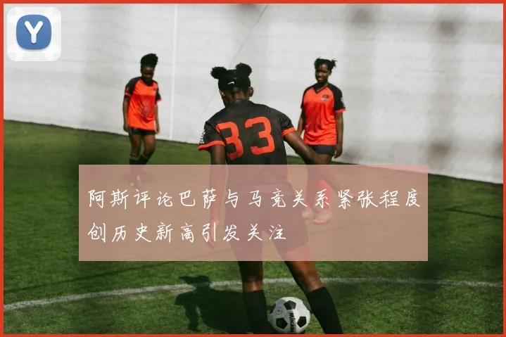 阿斯评论巴萨与马竞关系紧张程度创历史新高引发关注