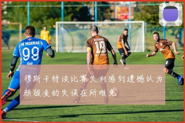穆斯卡特谈比赛失利感到遗憾认为颜骏凌的失误在所难免