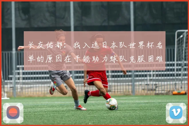 长友佑都：我入选日本队世界杯名单的原因在于能助力球队克服困难