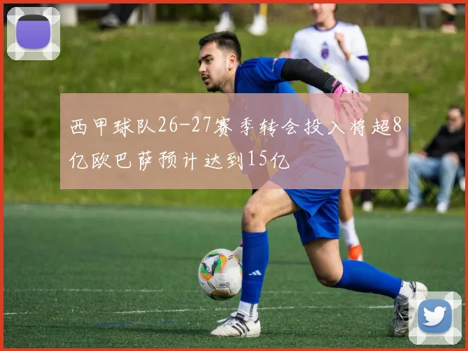 西甲球队26-27赛季转会投入将超8亿欧巴萨预计达到15亿
