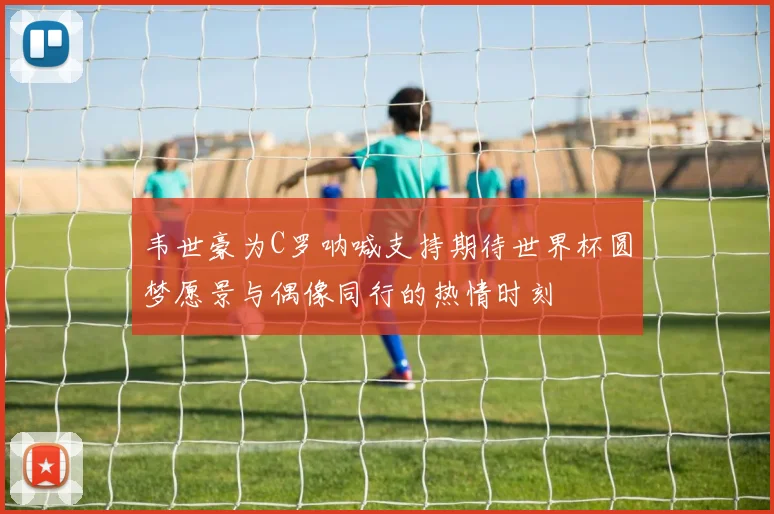 韦世豪为C罗呐喊支持期待世界杯圆梦愿景与偶像同行的热情时刻