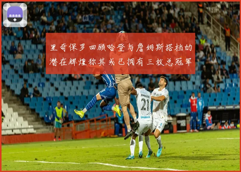 里奇保罗回顾哈登与詹姆斯搭档的潜在辉煌称其或已拥有三枚总冠军戒指