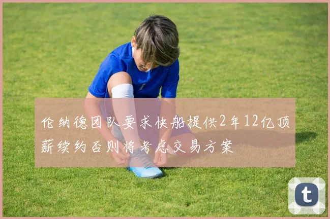 伦纳德团队要求快船提供2年12亿顶薪续约否则将考虑交易方案