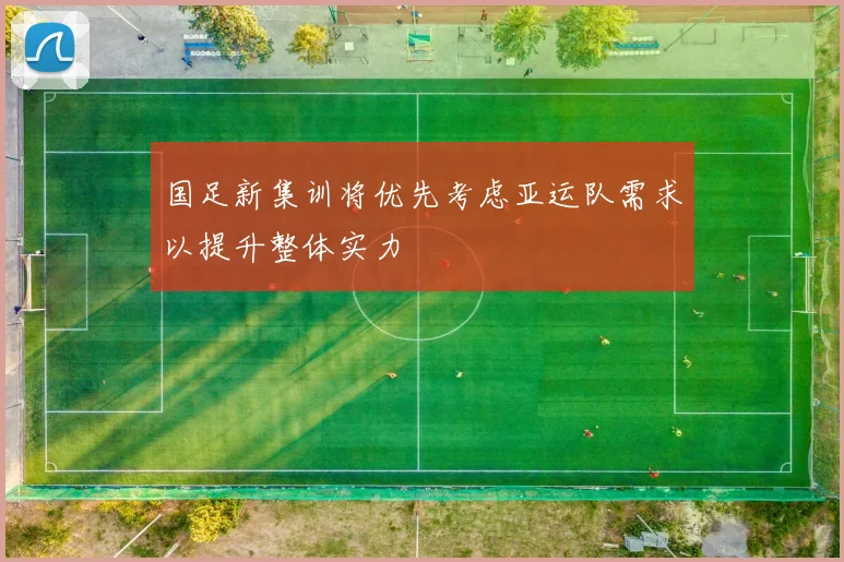 国足新集训将优先考虑亚运队需求以提升整体实力