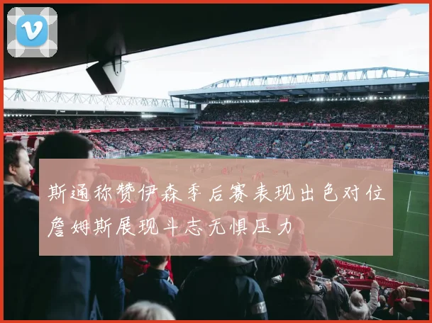 斯通称赞伊森季后赛表现出色对位詹姆斯展现斗志无惧压力