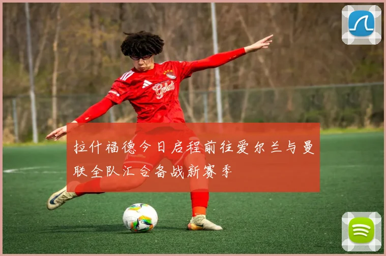 拉什福德今日启程前往爱尔兰与曼联全队汇合备战新赛季