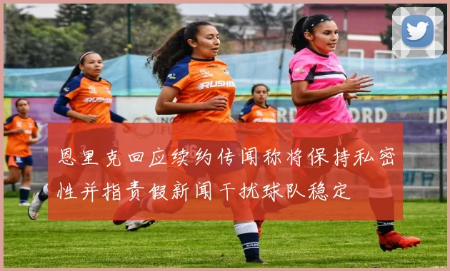 恩里克回应续约传闻称将保持私密性并指责假新闻干扰球队稳定