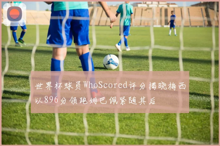 世界杯球员WhoScored评分揭晓梅西以896分领跑姆巴佩紧随其后