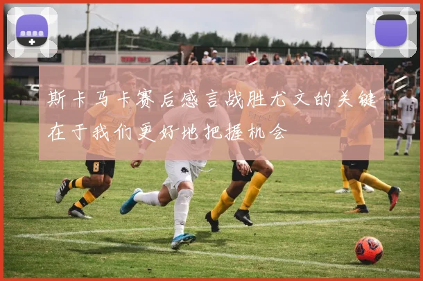 斯卡马卡赛后感言战胜尤文的关键在于我们更好地把握机会