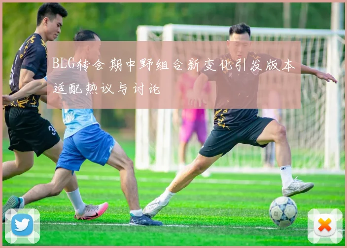 BLG转会期中野组合新变化引发版本适配热议与讨论