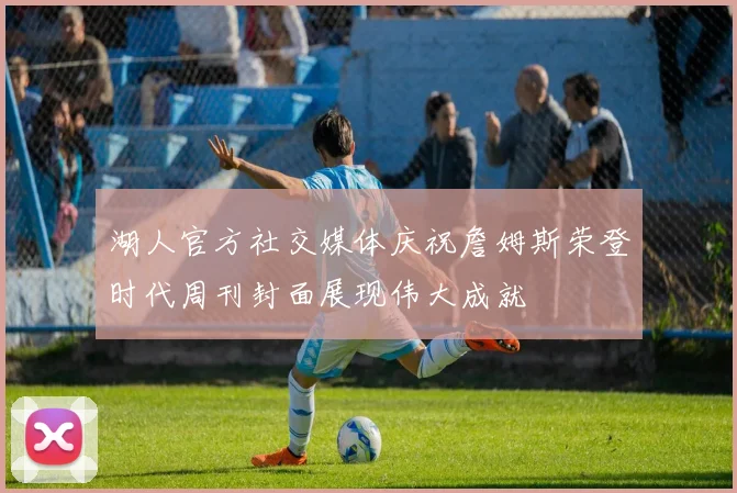 湖人官方社交媒体庆祝詹姆斯荣登时代周刊封面展现伟大成就