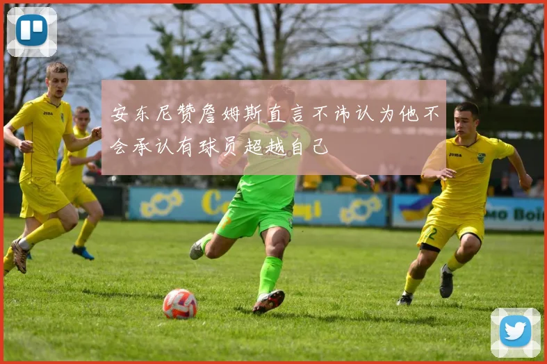 安东尼赞詹姆斯直言不讳认为他不会承认有球员超越自己