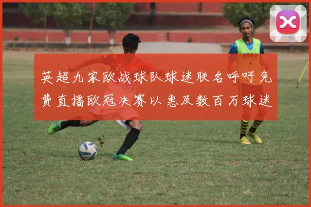 英超九家欧战球队球迷联名呼吁免费直播欧冠决赛以惠及数百万球迷