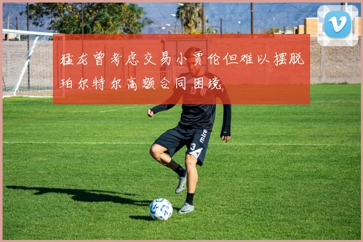 猛龙曾考虑交易小贾伦但难以摆脱珀尔特尔高额合同困境