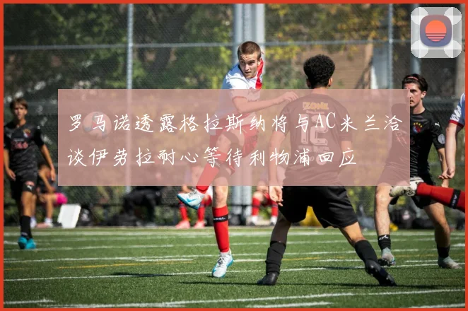 罗马诺透露格拉斯纳将与AC米兰洽谈伊劳拉耐心等待利物浦回应