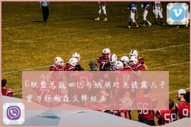 G联盟总裁回忆与姚明对决透露儿子曾与杨瀚森交锋经历