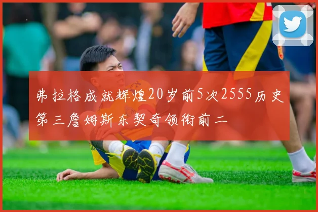 弗拉格成就辉煌20岁前5次2555历史第三詹姆斯东契奇领衔前二