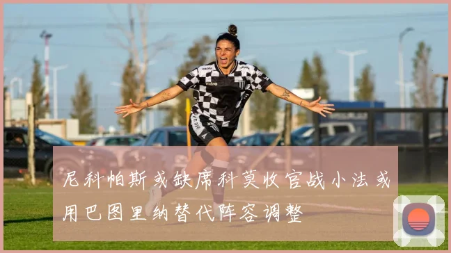 尼科帕斯或缺席科莫收官战小法或用巴图里纳替代阵容调整