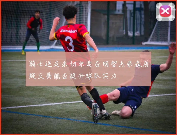 骑士送走米切尔是否明智杰弗森质疑交易能否提升球队实力