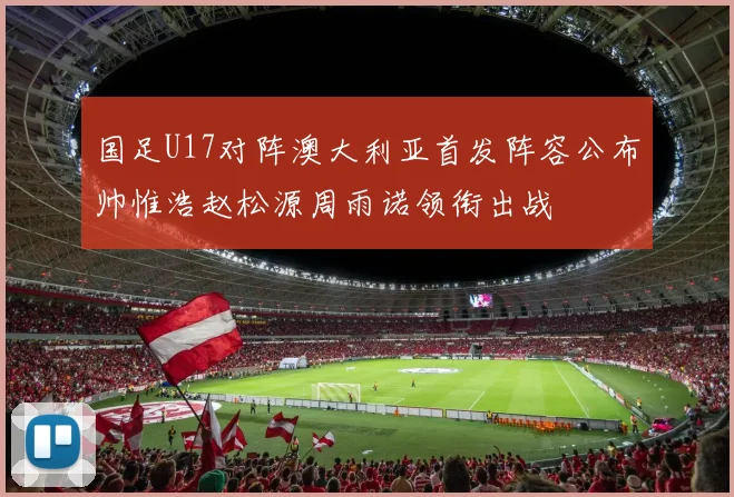 国足U17对阵澳大利亚首发阵容公布帅惟浩赵松源周雨诺领衔出战