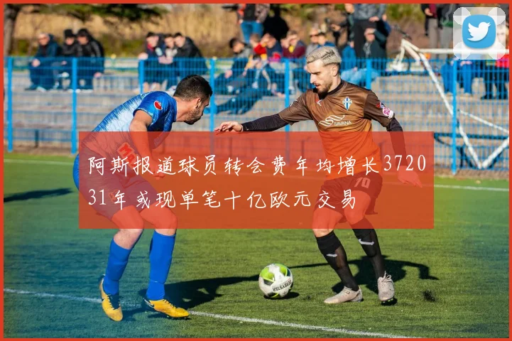 阿斯报道球员转会费年均增长372031年或现单笔十亿欧元交易