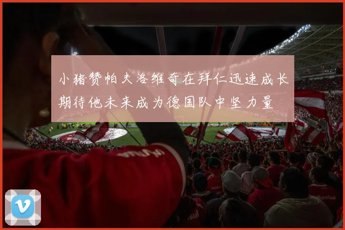 小猪赞帕夫洛维奇在拜仁迅速成长期待他未来成为德国队中坚力量