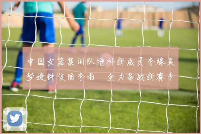 中国女篮集训队增补新成员李缘吴梦婕钟佳丽李雨汧全力备战新赛季
