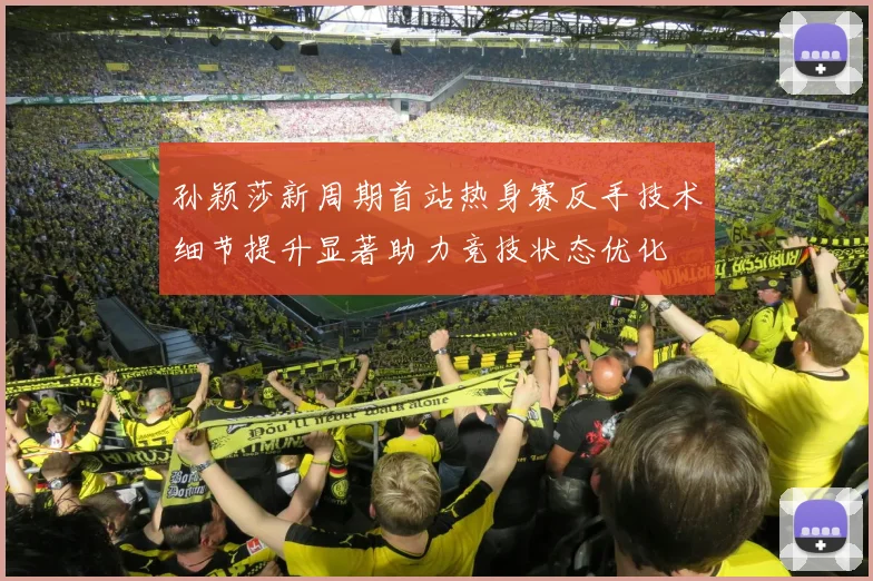 孙颖莎新周期首站热身赛反手技术细节提升显著助力竞技状态优化