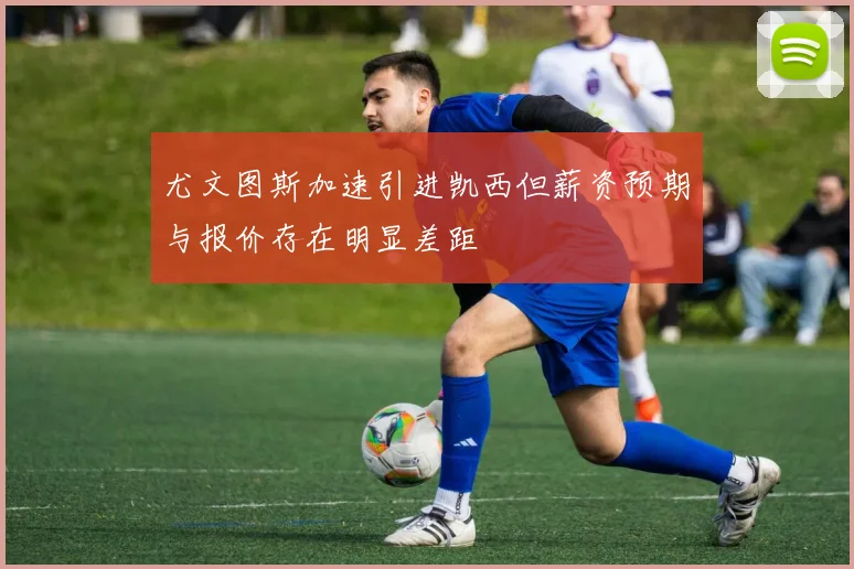 尤文图斯加速引进凯西但薪资预期与报价存在明显差距