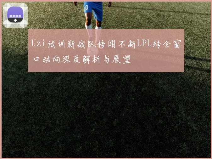 Uzi试训新战队传闻不断LPL转会窗口动向深度解析与展望