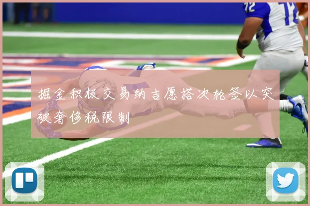 掘金积极交易纳吉愿搭次轮签以突破奢侈税限制