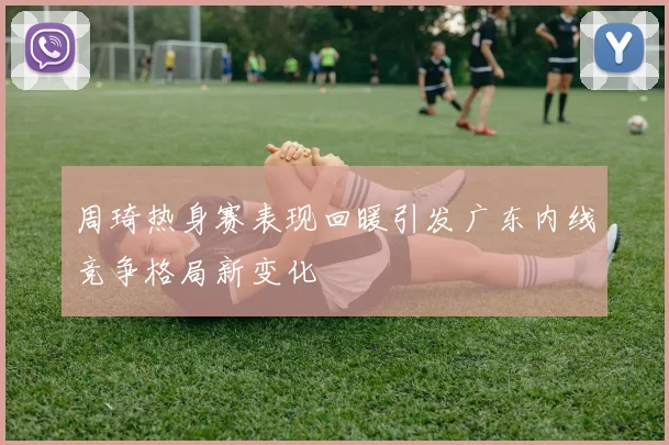周琦热身赛表现回暖引发广东内线竞争格局新变化