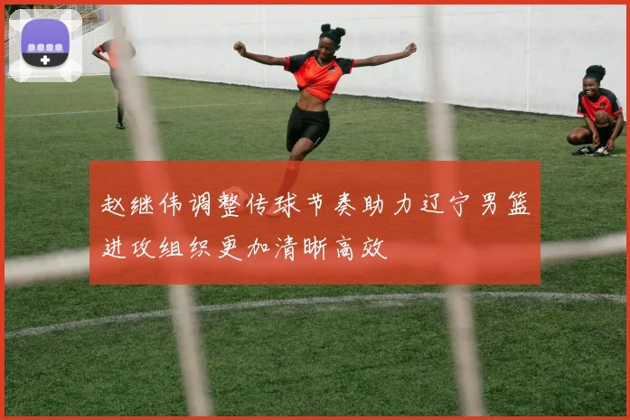 赵继伟调整传球节奏助力辽宁男篮进攻组织更加清晰高效