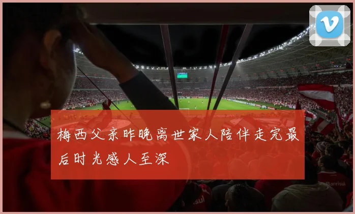 梅西父亲昨晚离世家人陪伴走完最后时光感人至深
