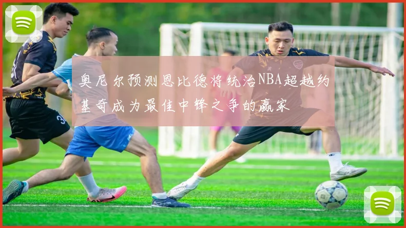 奥尼尔预测恩比德将统治NBA超越约基奇成为最佳中锋之争的赢家