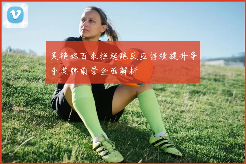 吴艳妮百米栏起跑反应持续提升争夺奖牌前景全面解析
