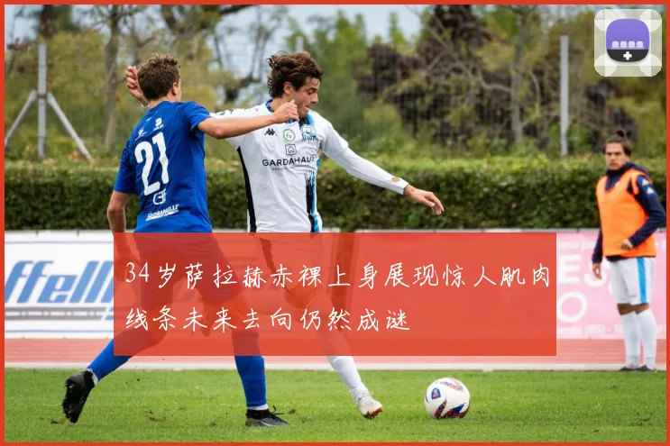 34岁萨拉赫赤裸上身展现惊人肌肉线条未来去向仍然成谜