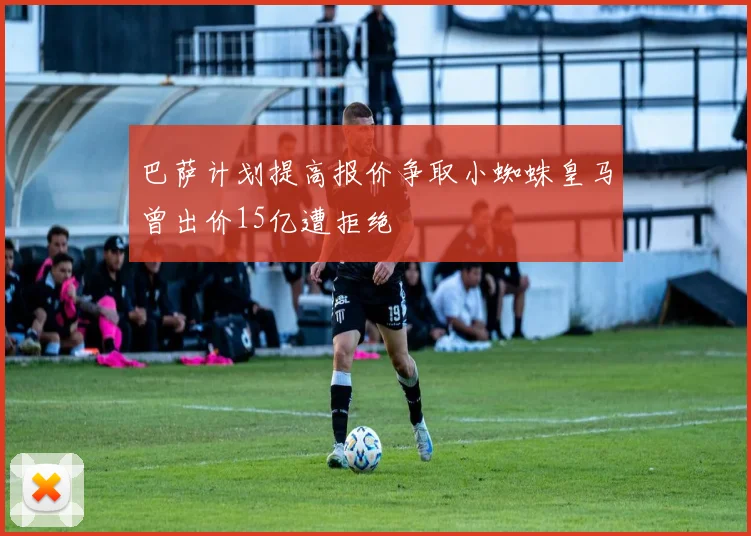 巴萨计划提高报价争取小蜘蛛皇马曾出价15亿遭拒绝