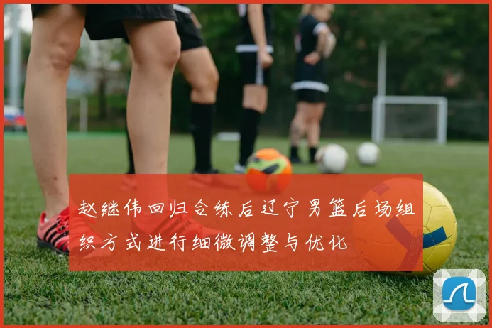 赵继伟回归合练后辽宁男篮后场组织方式进行细微调整与优化