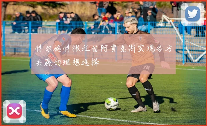 特尔施特根租借阿贾克斯实现各方共赢的理想选择