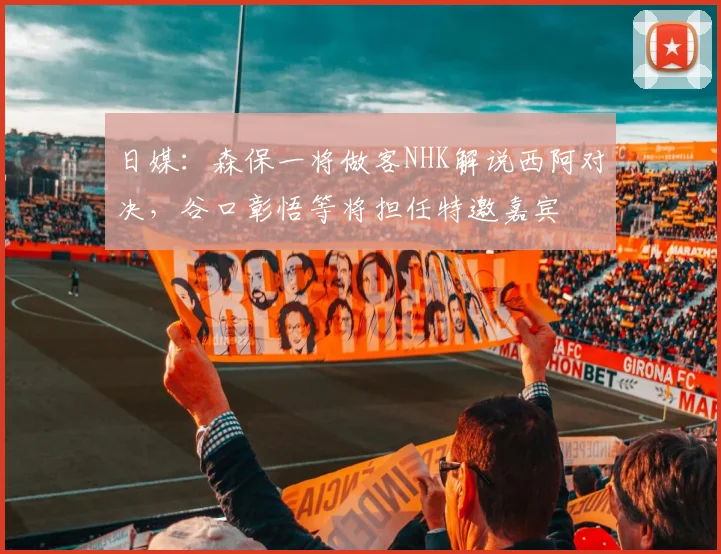 日媒：森保一将做客NHK解说西阿对决，谷口彰悟等将担任特邀嘉宾